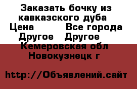 Заказать бочку из кавказского дуба › Цена ­ 100 - Все города Другое » Другое   . Кемеровская обл.,Новокузнецк г.